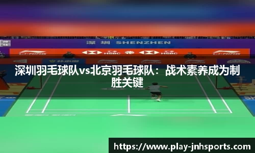 深圳羽毛球队vs北京羽毛球队：战术素养成为制胜关键